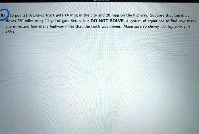 A pickup truck gets 14 mpg in the city and 26 mpg on the highway. Suppose that the driver drives 250 miles using 11 gal of gas. Setup, but DO NOT SOLVE, a system of equations to find how many city miles and how many highway miles that the truck was driven. Make sure to clearly identify your variables.