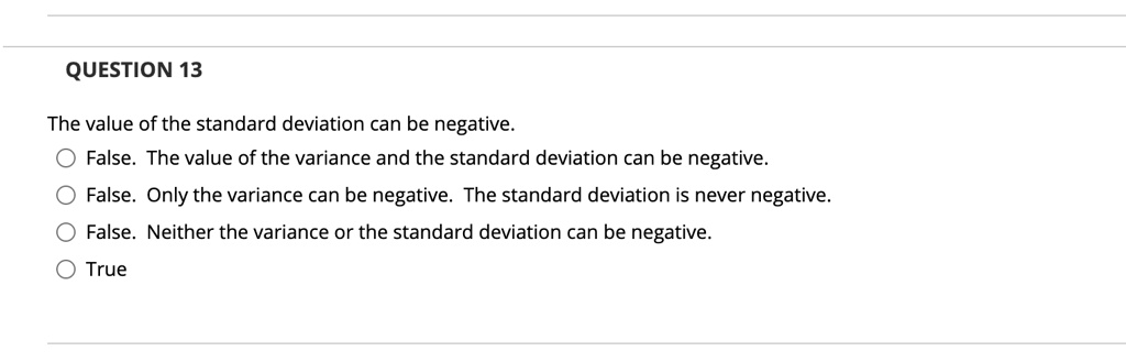 The value of the standard deviation can be negative.
False. The value of the variance and the standard deviation can be negative.
False. Only the variance can be negative. The standard deviation is never negative.
False. Neither the variance or the standard deviation can be negative.
True