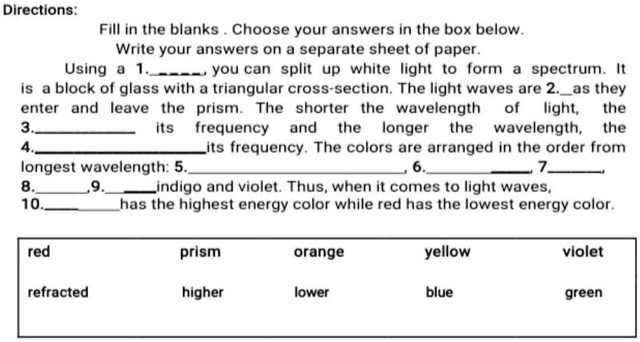 Directions:
Fill in the blanks . Choose your answers in the box below.
Write your answers on a separate sheet of paper.
Using a 1., you can split up white light to form a spectrum. It
is a block of glass with a triangular cross-section. The light waves are 2.as they
enter and leave the prism. The shorter the wavelength of light, the
3. its frequency and the longer the wavelength, the
4.its frequency. The colors are arranged in the order from
longest wavelength: 5., 6., 7.,
8.,9. indigo and violet. Thus, when it comes to light waves,
10.has the highest energy color while red has the lowest energy color.

red prism orange yellow violet
refracted higher lower blue green