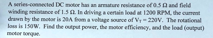 A series-connected DC motor has an armature resistance of 0.5 ? and field
winding resistance of 1.5 ?. In driving a certain load at 1200 RPM, the current
drawn by the motor is 20A from a voltage source of VT = 220V. The rotational
loss is 150W. Find the output power, the motor efficiency, and the load (output)
motor torque.