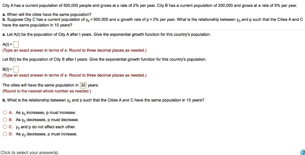 City A has a current population of 500,000 people and grows at a rate of 2% per year. City B has a current population of 200,000 and grows at a rate of 5% per year.
a. When will the cities have the same population?
b. Suppose City C has a current population of y0 < 500,000 and a growth rate of p > 2% per year. What is the relationship between y0 and p such that the Cities A and C have the same population in 10 years?
a. Let A(t) be the population of City A after t years. Give the exponential growth function for this country's population.
A(t) = 
(Type an exact answer in terms of e. Round to three decimal places as needed.)
Let B(t) be the population of City B after t years. Give the exponential growth function for this country's population.
B(t) = 
(Type an exact answer in terms of e. Round to three decimal places as needed.)
The cities will have the same population in 32 years.
(Round to the nearest whole number as needed.)
b. What is the relationship between y0 and p such that the Cities A and C have the same population in 10 years?
A. As y0 increases, p must increase.
B. As y0 decreases, p must decrease.
C. y0 and p do not affect each other.
D. As y0 decreases, p must increase.
