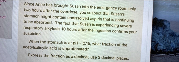 Since Anne has brought Susan into the emergency room only two hours after the overdose, you suspect that Susan's stomach might contain undissolved aspirin that is continuing to be absorbed. The fact that Susan is experiencing severe respiratory alkalosis 10 hours after the ingestion confirms your suspicion. When the stomach is at pH = 2.15, what fraction of the acetylsalicylic acid is unprotonated? Express the fraction as a decimal; use 3 decimal places.