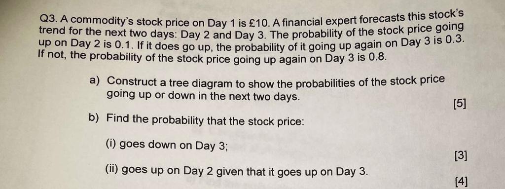 Q3. A commodity's stock price on Day 1 is £10. A financial expert forecasts this stock's trend for the next two days: Day 2 and Day 3. The probability of the stock price going up on Day 2 is 0.1. If it does go up, the probability of it going up again on Day 3 is 0.3. If not, the probability of the stock price going up again on Day 3 is 0.8.

a) Construct a tree diagram to show the probabilities of the stock price going up or down in the next two days.

b) Find the probability that the stock price:
(i) goes down on Day 3;
(ii) goes up on Day 2 given that it goes up on Day 3.