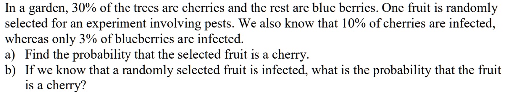 In a garden, 30% of the trees are cherries and the rest are blue berries. One fruit is randomly
selected for an experiment involving pests. We also know that 10% of cherries are infected,
whereas only 3% of blueberries are infected.
a) Find the probability that the selected fruit is a cherry.
b) If we know that a randomly selected fruit is infected, what is the probability that the fruit
is a cherry?