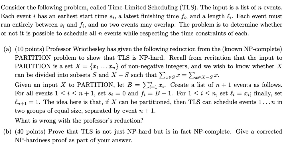 Consider the following problem, called Time-Limited Scheduling (TLS). The input is a list of n events. Each event i has an earliest start time si, a latest finishing time fi, and a length ?i. Each event must run entirely between si and fi, and no two events may overlap. The problem is to determine whether or not it is possible to schedule all n events while respecting the time constraints of each.

(a) (10 points) Professor Wriothesley has given the following reduction from the (known NP-complete) PARTITION problem to show that TLS is NP-hard. Recall from recitation that the input to PARTITION is a set X = x1 . . . xn of non-negative integers, and we wish to know whether X can be divided into subsets S and X ? S such that ?x?S x = ?x?X?S x.
Given an input X to PARTITION, let B = ?ni=1 xi. Create a list of n + 1 events as follows. For all events 1 ? i ? n + 1, set si = 0 and fi = B + 1. For 1 ? i ? n, set ?i = xi; finally, set ?n+1 = 1. The idea here is that, if X can be partitioned, then TLS can schedule events 1 . . . n in two groups of equal size, separated by event n + 1.
What is wrong with the professor’s reduction?

(b) (40 points) Prove that TLS is not just NP-hard but is in fact NP-complete. Give a corrected NP-hardness proof as part of your answer.