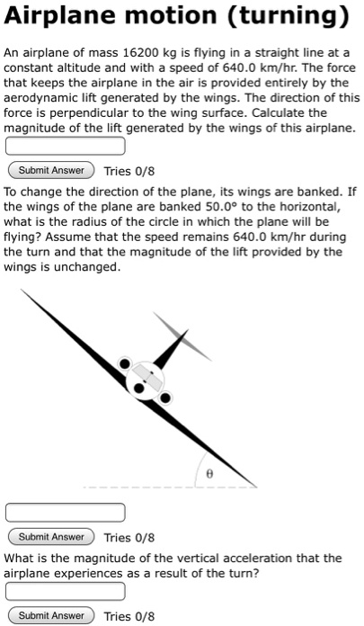 Airplane motion (turning)

An airplane of mass 16200 kg is flying in a straight line at a constant altitude and with a speed of 640.0 km/hr. The force that keeps the airplane in the air is provided entirely by the aerodynamic lift generated by the wings. The direction of this force is perpendicular to the wing surface. Calculate the magnitude of the lift generated by the wings of this airplane.

To change the direction of the plane, its wings are banked. If the wings of the plane are banked 50.0° to the horizontal, what is the radius of the circle in which the plane will be flying? Assume that the speed remains 640.0 km/hr during the turn and that the magnitude of the lift provided by the wings is unchanged.

What is the magnitude of the vertical acceleration that the airplane experiences as a result of the turn?