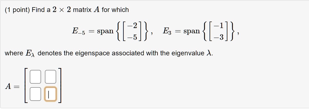 Find a 2 × 2 matrix A for which
E-5 = span [ -2, -5 ], E3 = span [ -1, -3 ],
where E? denotes the eigenspace associated with the eigenvalue ?.
A =