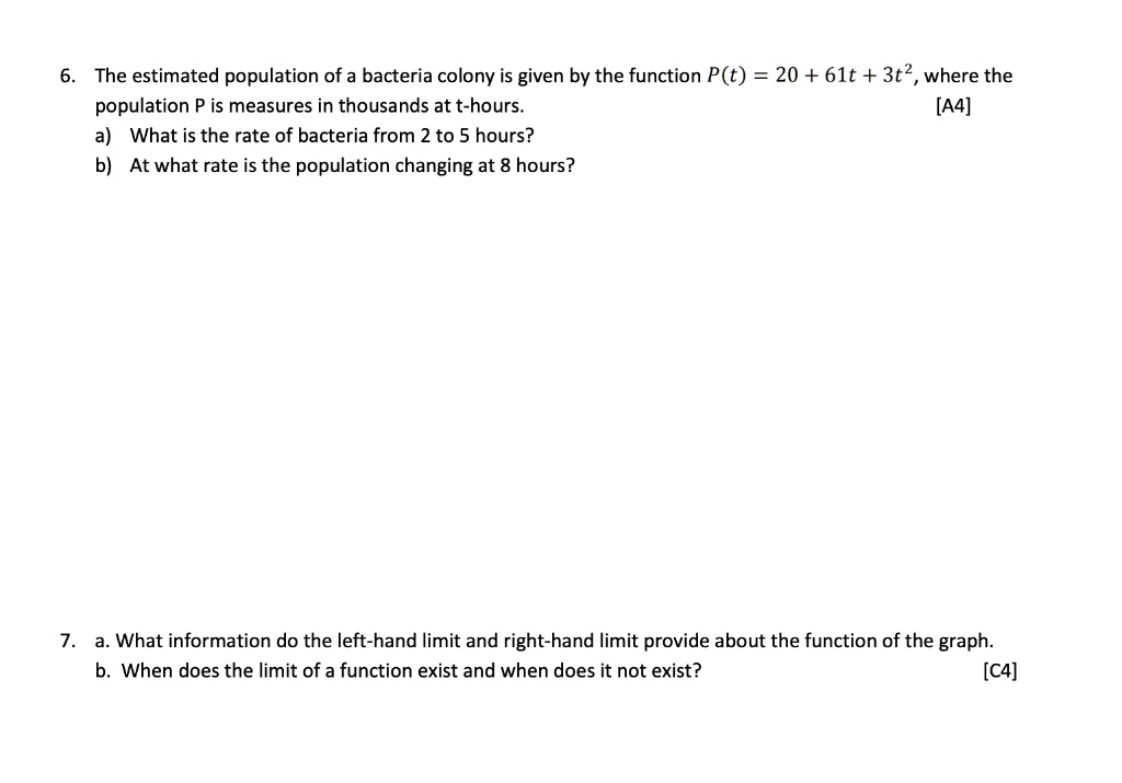 6. The estimated population of a bacteria colony is given by the function P(t) = 20 + 61t + 3t^2, where the population P is measures in thousands at t-hours.
a) What is the rate of bacteria from 2 to 5 hours?
b) At what rate is the population changing at 8 hours?

7. a. What information do the left-hand limit and right-hand limit provide about the function of the graph.
b. When does the limit of a function exist and when does it not exist?