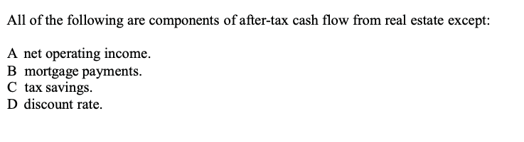 All of the following are components of after-tax cash flow from real estate except:

A net operating income.
B mortgage payments.
C tax savings.
D discount rate.