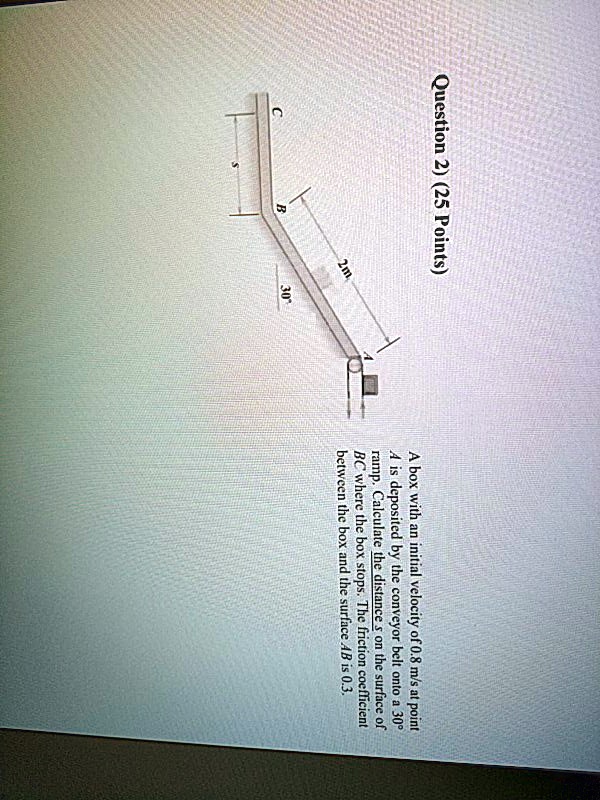 Question 2) (25 Points)
C
B
2m
30
A box with an initial velocity of 0.8 m/s at point
A is deposited by the conveyor belt onto a 30°
ramp. Calculate the distance s on the surface of
BC where the box stops. The friction coefficient
between the box and the surface AB is 0.3.