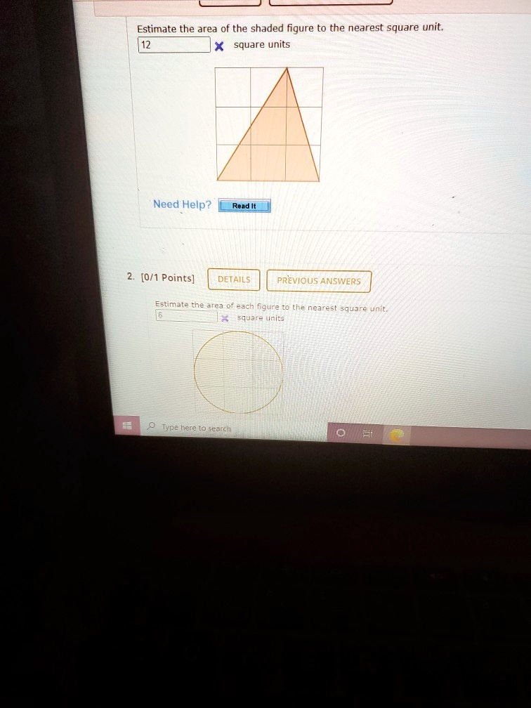 Estimate the area of the shaded figure to the nearest square unit.
12 square units
Need Help? Read It
2. [0/1 Points] DETAILS PREVIOUS ANSWERS
Estimate the area of each figure to the nearest square unit.
6 square units
