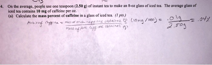4. On the average, people use one teaspoon (2.50 g) of instant tea to make an 8-oz glass of iced tea. The average glass of iced tea contains 10 mg of caffeine per oz. (a) Calculate the mass percent of caffeine in a glass of iced tea. (1 pts.) Mass % of caffeine = (Mass of crude caffeine obtained (g)) / (Mass of pure caffeine obtained (g)) = (10 mg / 1000) = .01 g / 2.50 g = .04 %
