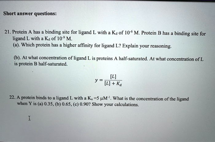 Short answer questions:

21. Protein A has a binding site for ligand L with a Kd of 10-6 M. Protein B has a binding site for ligand L with a Kd of 10-9 M.
(a). Which protein has a higher affinity for ligand L? Explain your reasoning.

(b). At what concentration of ligand L is proteins A half-saturated? At what concentration of L is protein B half-saturated.

y = [L] / ([L] + Kd)

22. A protein binds to a ligand L with a Ka =5 ?M-1. What is the concentration of the ligand when Y is (a) 0.35, (b) 0.65, (c) 0.90? Show your calculations.