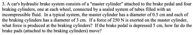 3. A car's hydraulic brake system consists of a "master cylinder" attached to the brake pedal and four
braking cylinders, one at each wheel, connected by a sealed system of tubes filled with an
incompressible fluid. In a typical system, the master cylinder has a diameter of 0.5 cm and each of
the braking cylinders has a diameter of 3 cm. If a force of 250 N is exerted on the master cylinder,
what force is produced at the braking cylinders? If the brake pedal is depressed 5 cm, how far do the
brake pads (attached to the braking cylinders) move?