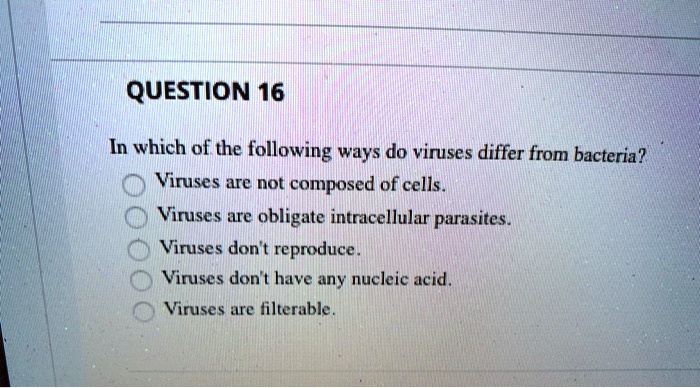 QUESTION 16
In which of the following ways do viruses differ from bacteria?
Viruses are not composed of cells.
Viruses are obligate intracellular parasites.
Viruses don't reproduce.
Viruses don't have any nucleic acid.
Viruses are filterable.