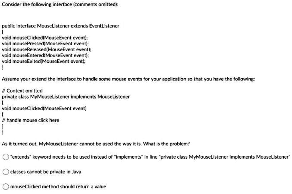 Consider the following interface (comments omitted):
public interface MouseListener extends EventListener

void mouseClicked(MouseEvent event);
void mousePressed(MouseEvent event);
void mouseReleased(MouseEvent event);
void mouseEntered(MouseEvent event);
void mouseExited(MouseEvent event);

Assume your extend the interface to handle some mouse events for your application so that you have the following:
// Context omitted
private class MyMouseListener implements MouseListener

void mouseClicked(MouseEvent event)
// handle mouse click here

As it turned out, MyMouseListener cannot be used the way it is. What is the problem?
"extends" keyword needs to be used instead of "implements" in line "private class MyMouseListener implements MouseListener"
classes cannot be private in Java
mouseClicked method should return a value