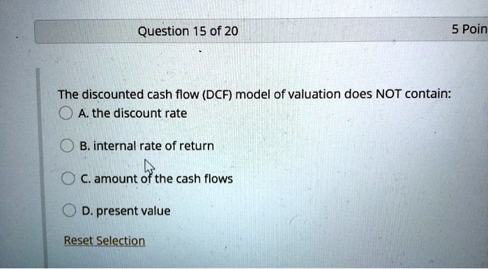 Question 15 of 20
The discounted cash flow (DCF) model of valuation does NOT contain:
A. the discount rate
B. internal rate of return
C. amount of the cash flows
D. present value
Reset Selection
5 Poin