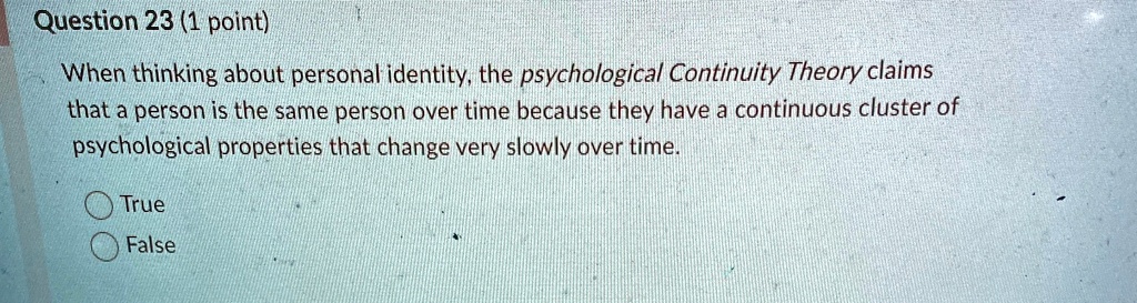 Question 23 (1 point)
When thinking about personal identity, the psychological Continuity Theory claims
that a person is the same person over time because they have a continuous cluster of
psychological properties that change very slowly over time.
True
False