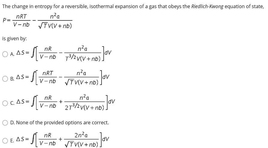 The change in entropy for a reversible, isothermal expansion of a gas that obeys the Riedlich-Kwong equation of state,
P = nRT / (V - nb) - n^2a / (sqrt(T)V(V + nb))
is given by:
A. ?S = ?[nR / (V - nb) - n^2a / (T^(3/2)V(V + nb))] dV
B. ?S = ?[nRT / (V - nb) - n^2a / (sqrt(T)V(V + nb))] dV
C. ?S = ?[nR / (V - nb) + n^2a / (2T^(3/2)V(V + nb))] dV
D. None of the provided options are correct.
E. ?S = ?[nR / (V - nb) + 2n^2a / (sqrt(T)V(V + nb))] dV