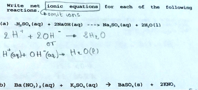 Write net ionic equations for each of the following
reactions.
omit ions
(a) H2SO4(aq) + 2NaOH(aq) —> Na2SO4(aq) + 2H2O(l)
2H+ + 2OH- -> 2H2O
or
H+(aq) + OH-(aq) -> H2O(l)
(b) Ba(NO3)2(aq) + K2SO4(aq) -> BaSO4(s) + 2KNO3