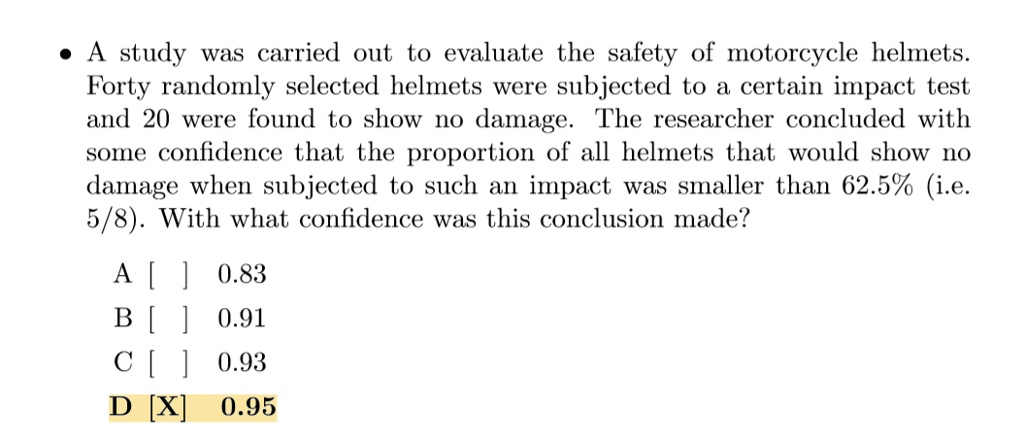 A study was carried out to evaluate the safety of motorcycle helmets. Forty randomly selected helmets were subjected to a certain impact test and 20 were found to show no damage. The researcher concluded with some confidence that the proportion of all helmets that would show no damage when subjected to such an impact was smaller than 62.5% (i.e. 5/8). With what confidence was this conclusion made?
A [ ] 0.83
B [ ] 0.91
C [ ] 0.93
D [X] 0.95