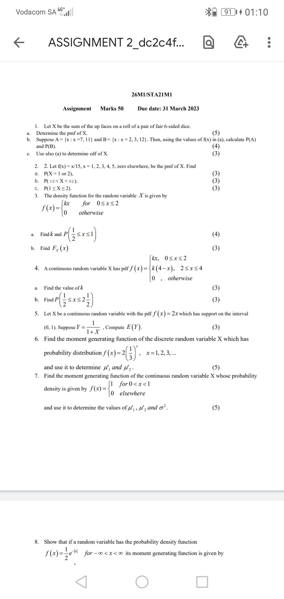 26M1/STA21M1
Assignment Marks 50 Due date: 31 March 2023

1. Let X be the sum of the up faces on a roll of a pair of fair 6-sided dice.
a. Determine the pmf of X. (5)
b. Suppose A = x : x = 7, 11 and B = x : x = 2, 3, 12. Then, using the values of f(x) in (a), calculate P(A) and P(B). (4)
c. Use also (a) to determine cdf of X. (3)

2. Let f(x) = x/15, x = 1, 2, 3, 4, 5, zero elsewhere, be the pmf of X. Find
a. P(X = 1 or 2), (3)
b. P( 1/2 < X < 5/2 ). (3)
c. P(1 ? X ? 2). (3)

3. The density function for the random variable X is given by
f(x) = 
kx for 0 ? x ? 2
0 otherwise

a. Find k and P( 1/2 ? x ? 1 ) (4)
b. Find FX(x) (3)

4. A continuous random variable X has pdf f(x) = 
kx, 0 ? x ? 2
k(4 – x), 2 ? x ? 4
0, otherwise

a. Find the value of k (3)
b. Find P( 1/2 ? x ? 2 1/2 ) (3)

5. Let X be a continuous random variable with the pdf f(x) = 2x which has support on the interval (0, 1). Suppose Y = 1 / (1 + X), Compute E(Y). (3)

6. Find the moment generating function of the discrete random variable X which has probability distribution f(x) = 2(1/3)^x, x = 1, 2, 3, ...
and use it to determine ?'1 and ?'2. (5)

7. Find the moment generating function of the continuous random variable X whose probability density is given by f(x) = 
1 for 0 < x < 1
0 elsewhere
and use it to determine the values of ?'1, ?'2 and ?^2. (5)

8. Show that if a random variable has the probability density function f(x) = 1/2 e^-|x| for -? < x < ? its moment generating function is given by