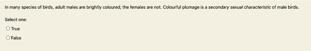 In many species of birds, adult males are brightly coloured; the females are not. Colourful plumage is a secondary sexual characteristic of male birds.
Select one:
O True
O False