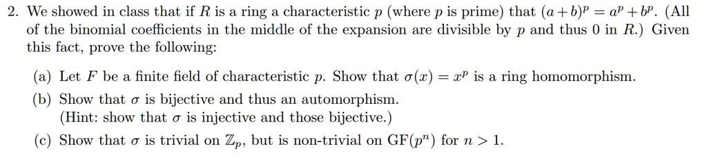 2. We showed in class that if R is a ring a characteristic p (where p is prime) that (a+b)^p = a^p + b^p. (All of the binomial coefficients in the middle of the expansion are divisible by p and thus 0 in R.) Given this fact, prove the following:
(a) Let F be a finite field of characteristic p. Show that ?(x) = x^p is a ring homomorphism.
(b) Show that ? is bijective and thus an automorphism. (Hint: show that ? is injective and thus bijective.)
(c) Show that ? is trivial on Zp, but is non-trivial on GF(p^n) for n > 1.