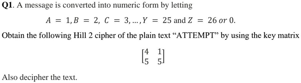 Q1. A message is converted into numeric form by letting
A = 1, B = 2, C = 3, ..., Y = 25 and Z = 26 or 0.
Obtain the following Hill 2 cipher of the plain text "ATTEMPT" by using the key matrix
[4 1]
[5 5]
Also decipher the text.