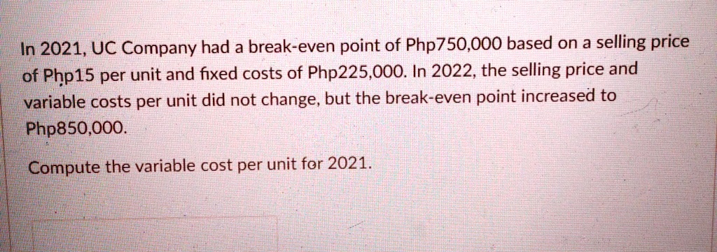 In 2021, UC Company had a break-even point of Php750,000 based on a selling price of Php15 per unit and fixed costs of Php225,000. In 2022, the selling price and variable costs per unit did not change, but the break-even point increased to Php850,000.
Compute the variable cost per unit for 2021.