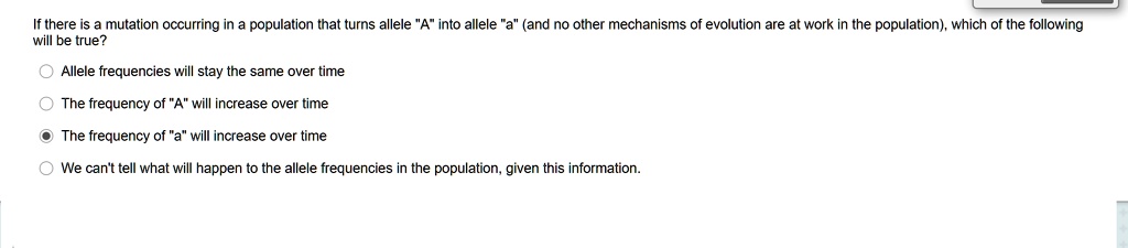 If there is a mutation occurring in a population that turns allele "A" into allele "a" (and no other mechanisms of evolution are at work in the population), which of the following will be true?

Allele frequencies will stay the same over time

The frequency of "A" will increase over time

The frequency of "a" will increase over time

We can't tell what will happen to the allele frequencies in the population, given this information.