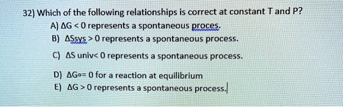32) Which of the following relationships is correct at constant T and P?
A) ?G < 0 represents a spontaneous process.
B) ?Ssys > 0 represents a spontaneous process.
C) ?S univ < 0 represents a spontaneous process.
D) ?G° = 0 for a reaction at equilibrium
E) ?G > 0 represents a spontaneous process.