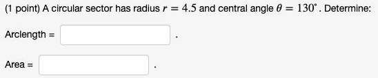 (1 point) A circular sector has radius r = 4.5 and central angle ? = 130°. Determine:
Arclength =
Area =
