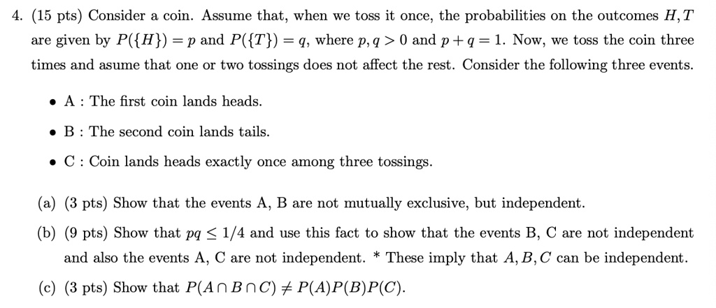 4. (15 pts) Consider a coin. Assume that, when we toss it once, the probabilities on the outcomes H, T
are given by P(H) = p and P(T) = q, where p, q > 0 and p + q = 1. Now, we toss the coin three
times and asume that one or two tossings does not affect the rest. Consider the following three events.
• A: The first coin lands heads.
• B: The second coin lands tails.
• C: Coin lands heads exactly once among three tossings.
(a) (3 pts) Show that the events A, B are not mutually exclusive, but independent.
(b) (9 pts) Show that pq ? 1/4 and use this fact to show that the events B, C are not independent
and also the events A, C are not independent. * These imply that A, B, C can be independent.
(c) (3 pts) Show that P(A?B?C) ? P(A)P(B)P(C).