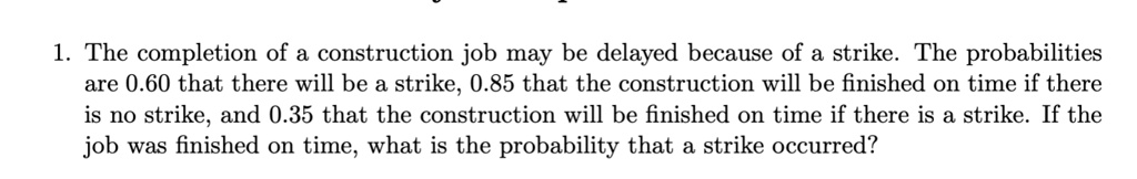 1. The completion of a construction job may be delayed because of a strike. The probabilities are 0.60 that there will be a strike, 0.85 that the construction will be finished on time if there is no strike, and 0.35 that the construction will be finished on time if there is a strike. If the job was finished on time, what is the probability that a strike occurred?