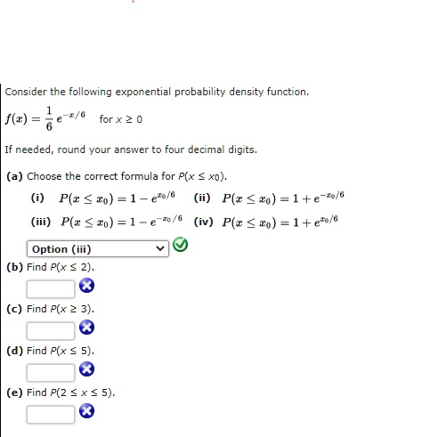 Consider the following exponential probability density function.
f(x) = 1/6 e^-x/6 for x ? 0
If needed, round your answer to four decimal digits.
(a) Choose the correct formula for P(x ? x0).
(i) P(x ? x0) = 1 - ex0/6 (ii) P(x ? x0) = 1 + e^-x0/6
(iii) P(x ? x0) = 1 - e^-x0/6 (iv) P(x ? x0) = 1 + ex0/6
Option (iii)
(b) Find P(x ? 2).
(c) Find P(x ? 3).
(d) Find P(x ? 5).
(e) Find P(2 ? x ? 5).