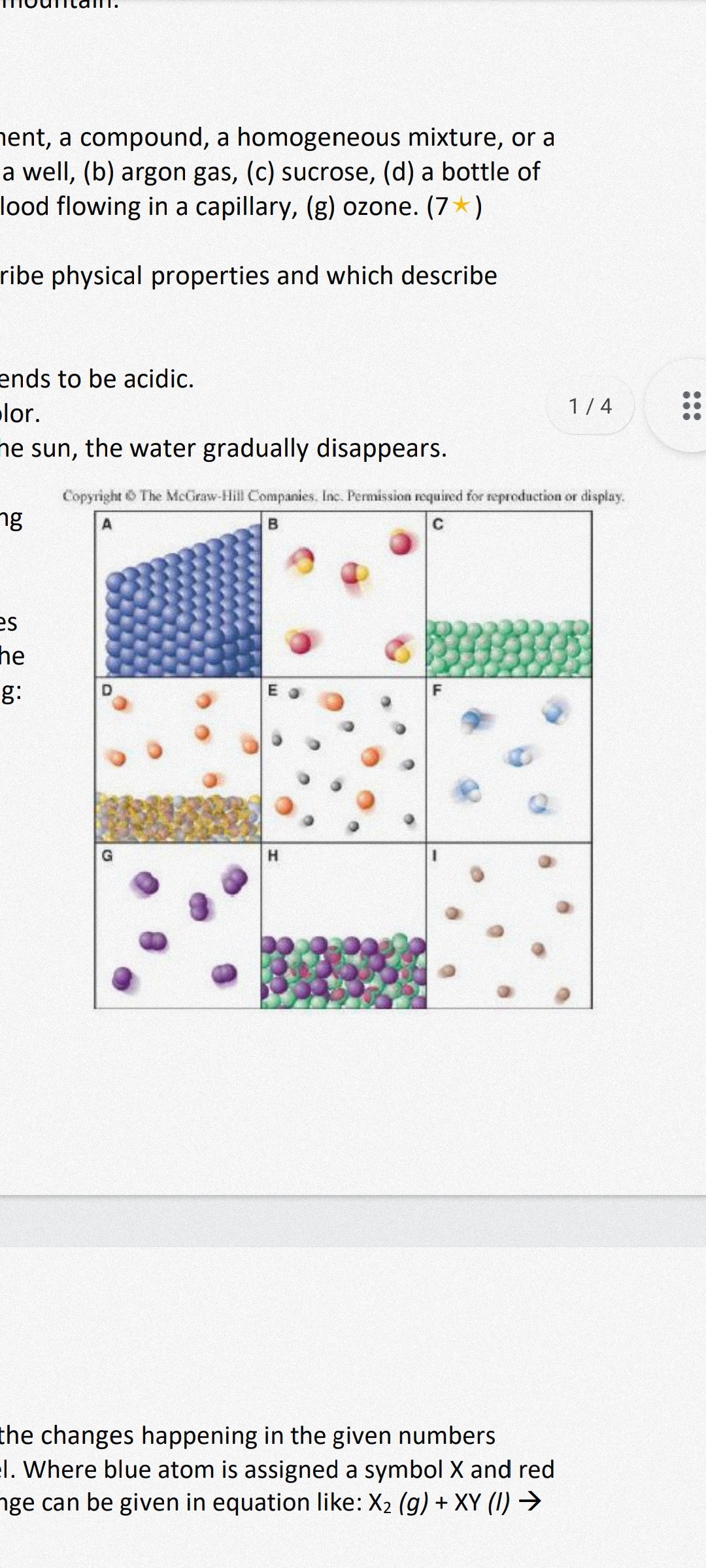 nent, a compound, a homogeneous mixture, or a a well, (b) argon gas, (c) sucrose, (d) a bottle of lood flowing in a capillary, (g) ozone. (7 ⋆)
ribe physical properties and which describe
ends to be acidic.
lor.
ne sun, the water gradually disappears.
Copyright is The McGiraw-Hill Companies. Inc. Permission required for reproduction or display.
the changes happening in the given numbers
I. Where blue atom is assigned a symbol X and red
ge can be given in equation like: X2(g)+X Y(I) →