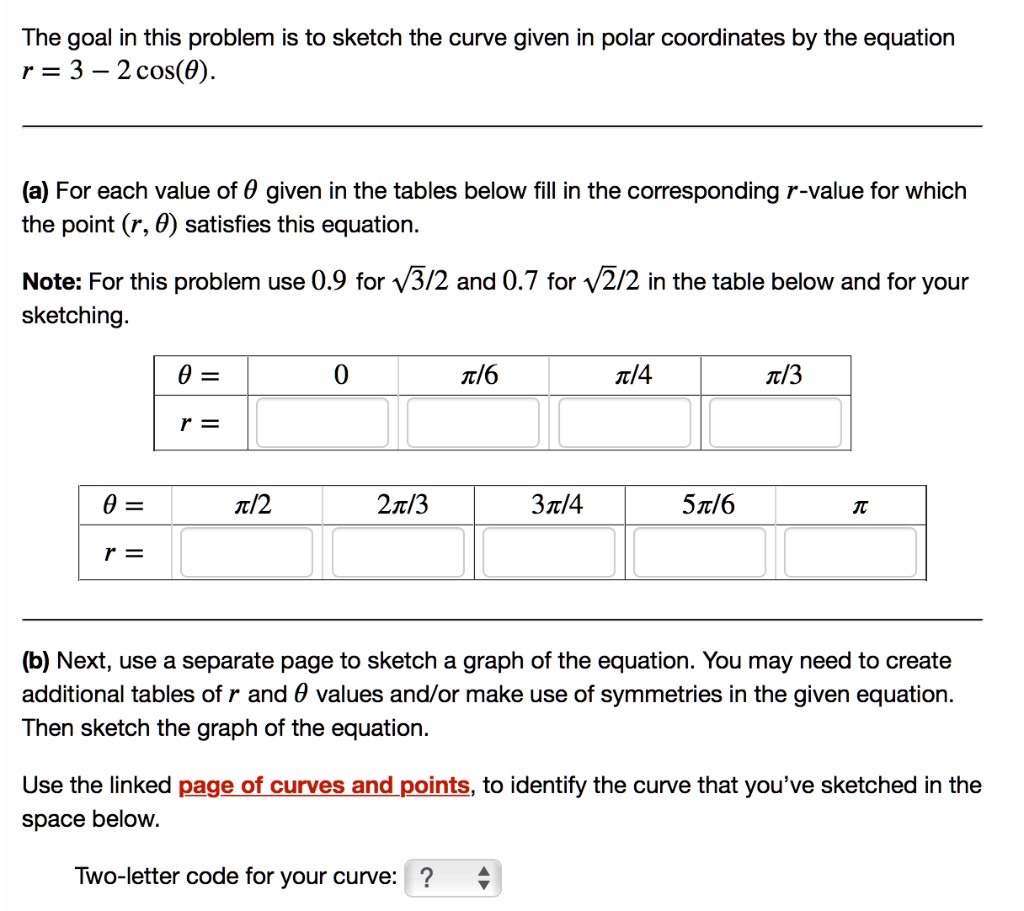 The goal in this problem is to sketch the curve given in polar coordinates by the equation
r = 3 - 2 cos(?).

(a) For each value of ? given in the tables below fill in the corresponding r-value for which the point (r, ?) satisfies this equation.

Note: For this problem use 0.9 for ?3/2 and 0.7 for ?2/2 in the table below and for your sketching.

? = 0, ?/6, ?/4, ?/3
r =

? = ?/2, 2?/3, 3?/4, 5?/6, ?
r =

(b) Next, use a separate page to sketch a graph of the equation. You may need to create additional tables of r and ? values and/or make use of symmetries in the given equation. Then sketch the graph of the equation.

Use the linked page of curves and points, to identify the curve that you've sketched in the space below.

Two-letter code for your curve: ?