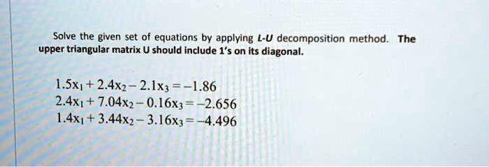 Solve the given set of equations by applying L-U decomposition method. The upper triangular matrix U should include 1's on its diagonal.
1.5x1+2.4x2-2.1x3=-1.86
2.4x1+7.04x2-0.16x3=-2.656
1.4x1+3.44x2-3.16x3=-4.496