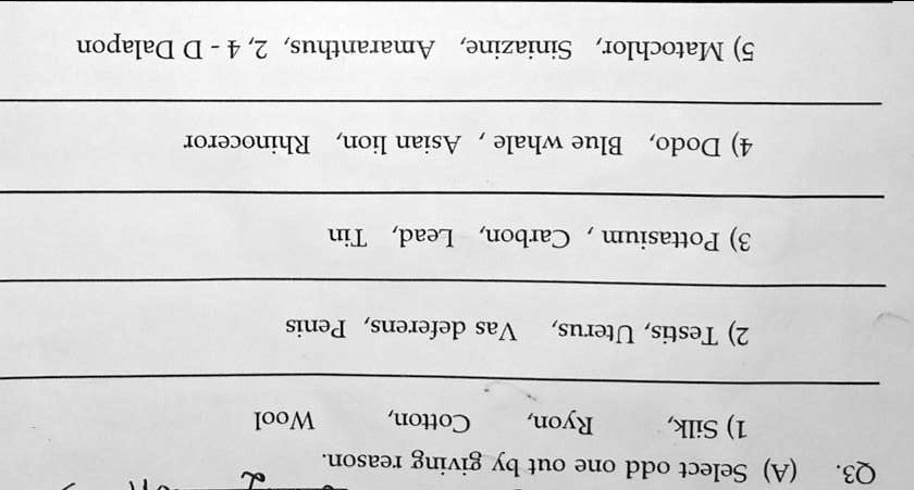 Q3. (A) Select odd one out by giving reason.
1) Silk, Ryon, Cotton, Wool
2) Testis, Uterus, Vas deferens, Penis
3) Pottasium, Carbon, Lead, Tin
4) Dodo, Blue whale, Asian lion, Rhinoceror
5) Matochlor, Siniazine, Amaranthus, 2, 4- D Dalapon