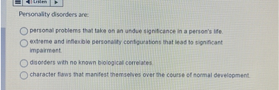 Personality disorders are:
personal problems that take on an undue significance in a person's life.
extreme and inflexible personality configurations that lead to significant impairment.
disorders with no known biological correlates.
character flaws that manifest themselves over the course of normal development.