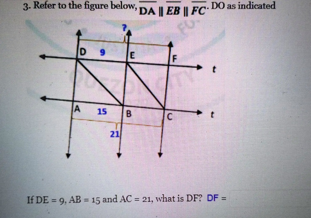 3. Refer to the figure below, DA ∥ EB ∥ FC. DO as indicated
D 9 E F
t
A 15 B C t
21
If DE = 9, AB = 15 and AC = 21, what is DF? DF =