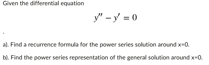 Given the differential equation
y” - y' = 0
a). Find a recurrence formula for the power series solution around x=0.
b). Find the power series representation of the general solution around x=0.