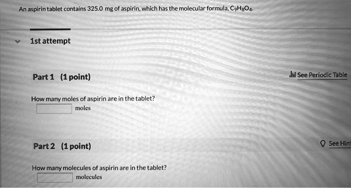 An aspirin tablet contains 325.0 mg of aspirin, which has the molecular formula, C9H8O4.

Part 1 (1 point)
How many moles of aspirin are in the tablet?
moles

Part 2 (1 point)
How many molecules of aspirin are in the tablet?
molecules