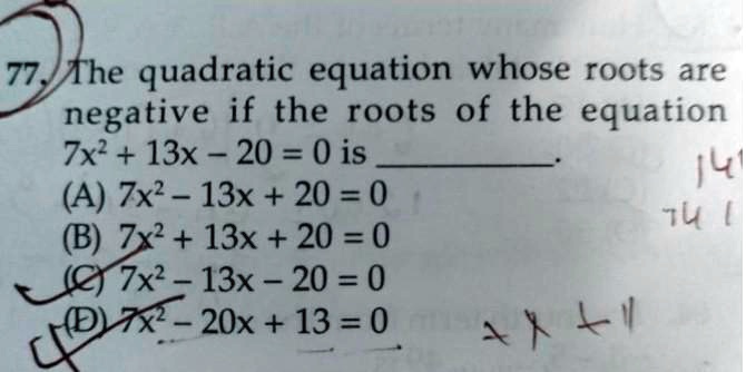 77. The quadratic equation whose roots are
negative if the roots of the equation
7x^2 + 13x - 20 = 0 is
(A) 7x^2 - 13x + 20 = 0
(B) 7x^2 + 13x + 20 = 0
(C) 7x^2 - 13x - 20 = 0
(D) 7x^2 - 20x + 13 = 0