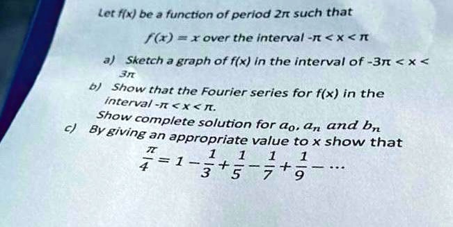 Let f(x) be a function of period 2pi such that
f(x) = x over the interval -pi < x < pi
a) Sketch a graph of f(x) in the interval of -3pi < x < 3pi
b) Show that the Fourier series for f(x) in the
interval -pi < x < pi.
Show complete solution for a0, an and bn
c) By giving an appropriate value to x show that
fracpi4 = 1 - frac13 + frac15 - frac17 + frac19 - ...