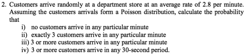 2. Customers arrive randomly at a department store at an average rate of 2.8 per minute.
Assuming the customers arrivals form a Poisson distribution, calculate the probability
that
i) no customers arrive in any particular minute
ii) exactly 3 customers arrive in any particular minute
iii) 3 or more customers arrive in any particular minute
iv) 3 or more customers arrive in any 30-second period.
