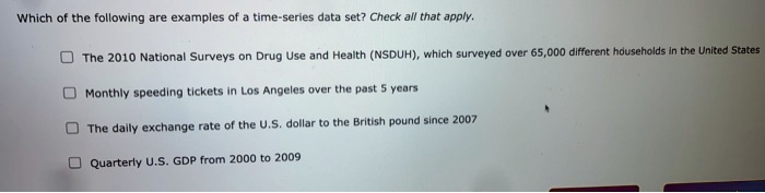 Which of the following are examples of a time-series data set? Check all that apply.

The 2010 National Surveys on Drug Use and Health (NSDUH), which surveyed over 65,000 different households in the United States
Monthly speeding tickets in Los Angeles over the past 5 years
The daily exchange rate of the U.S. dollar to the British pound since 2007
Quarterly U.S. GDP from 2000 to 2009