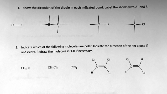 1. Show the direction of the dipole in each indicated bond. Label the atoms with ?+ and ?-.
H—F B—C C—Li C—Cl
2. Indicate which of the following molecules are polar. Indicate the direction of the net dipole if one exists. Redraw the molecule in 3-D if necessary.
CH3Cl CH2Cl2 CCl4