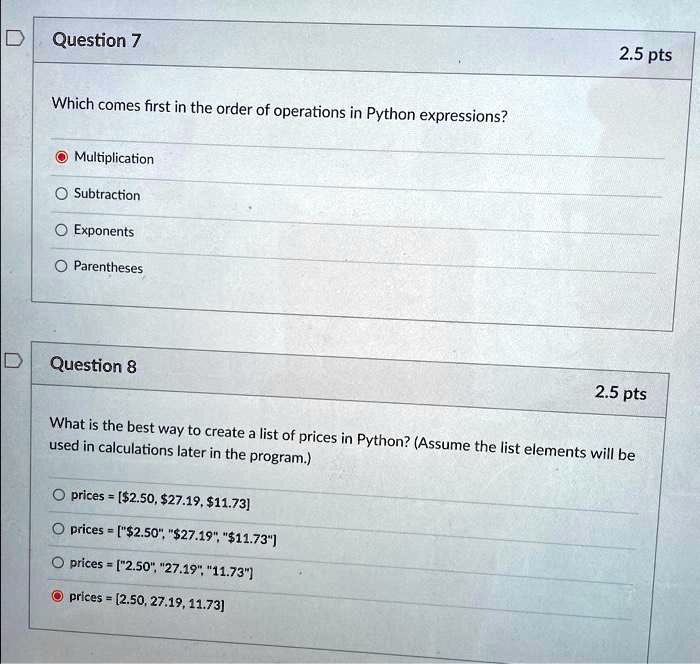Question 7
2.5 pts
Which comes first in the order of operations in Python expressions?
Multiplication
Subtraction
Exponents
Parentheses
Question 8
2.5 pts
What is the best way to create a list of prices in Python? (Assume the list elements will be
used in calculations later in the program.)
prices = [2.50,27.19, 11.73]
prices = ["2.50", "27.19", "11.73"]
prices = ["2.50", "27.19", "11.73"]
prices = (2.50, 27.19, 11.73)